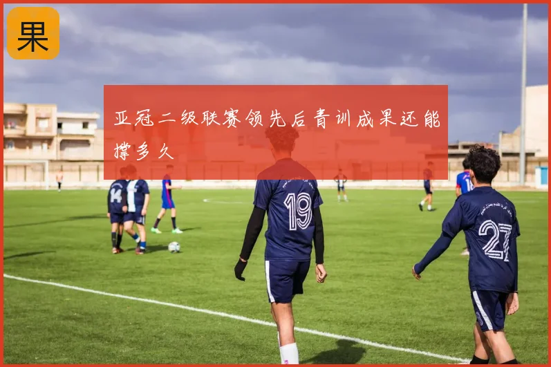 亚冠二级联赛领先后青训成果还能撑多久